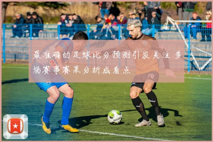 最准确的足球比分预测引发关注 多场赛事赛果分析成看点