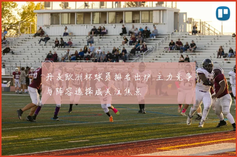 丹麦欧洲杯球员排名出炉 主力竞争与阵容选择成关注焦点
