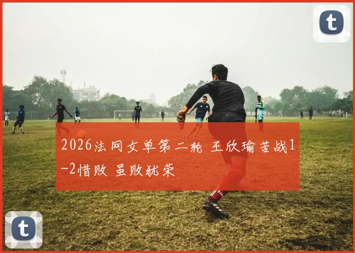 2026法网女单第二轮 王欣瑜苦战1-2惜败 虽败犹荣