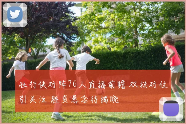 独行侠对阵76人直播前瞻 双核对位引关注 胜负悬念待揭晓