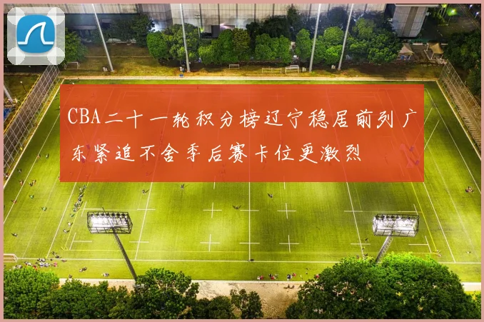 CBA二十一轮积分榜辽宁稳居前列广东紧追不舍季后赛卡位更激烈