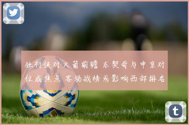 独行侠对火箭前瞻 东契奇与申京对位成焦点 客场战绩或影响西部排名